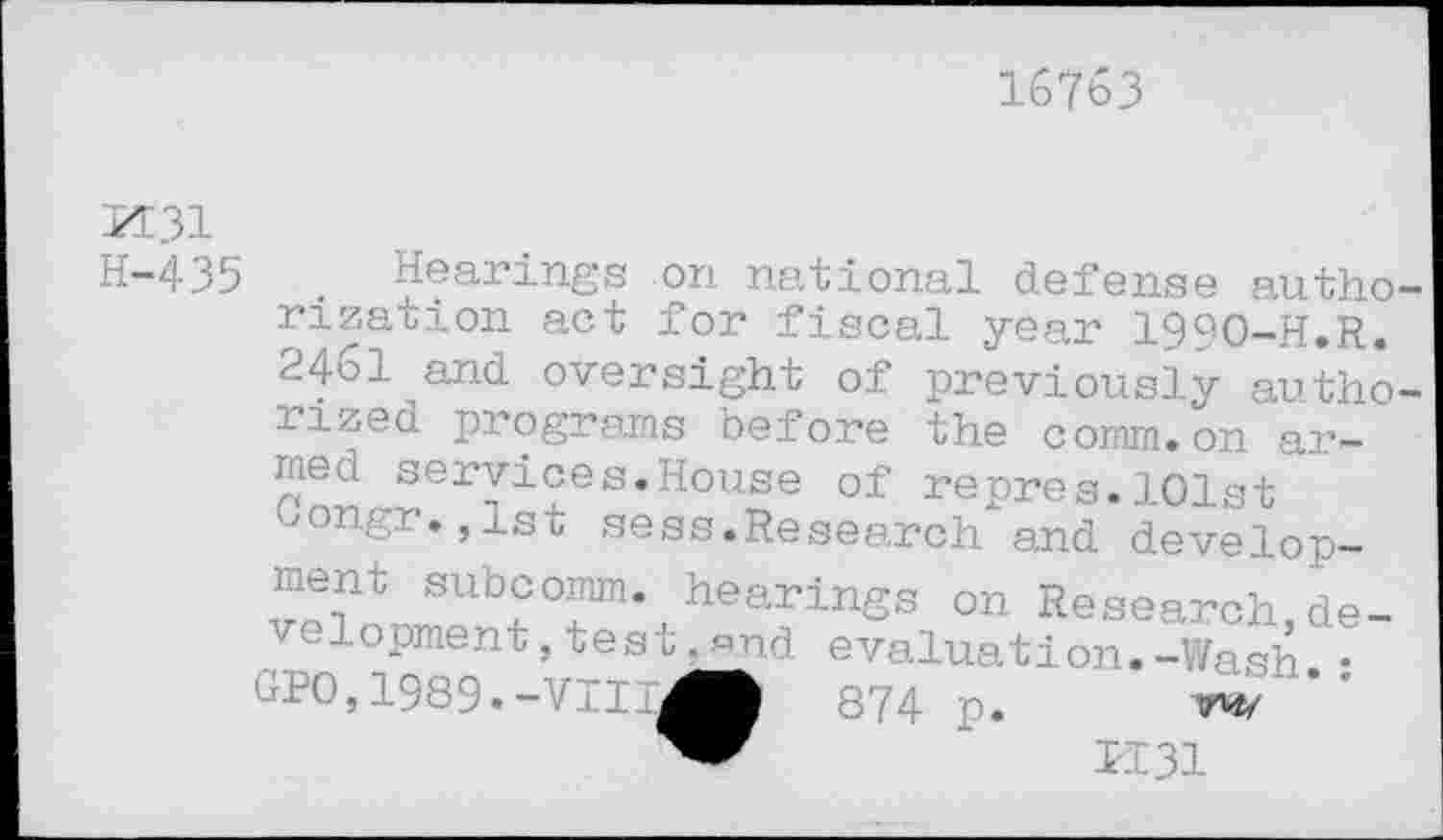 ﻿16763
KE 31
H-435
. Hearings on national defense autho rization act for fiscal year 1990-H.R. 2461 and oversight of previously autho rized programs before the comm.on armed services.House of repres.101st oongr.jlst sess.Research and development subcomm, hearings on Research development ,test,and evaluation.-Wash.•
0,1	9.-VI
p.	W
K31